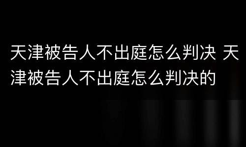 天津被告人不出庭怎么判决 天津被告人不出庭怎么判决的