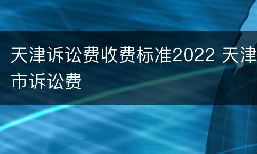 天津诉讼费收费标准2022 天津市诉讼费