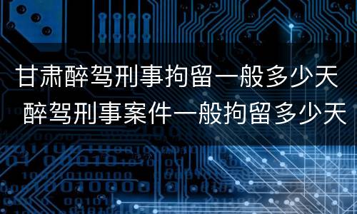 甘肃醉驾刑事拘留一般多少天 醉驾刑事案件一般拘留多少天