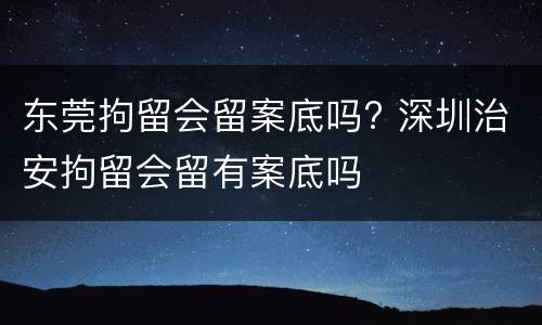 东莞拘留会留案底吗? 深圳治安拘留会留有案底吗