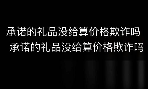承诺的礼品没给算价格欺诈吗 承诺的礼品没给算价格欺诈吗