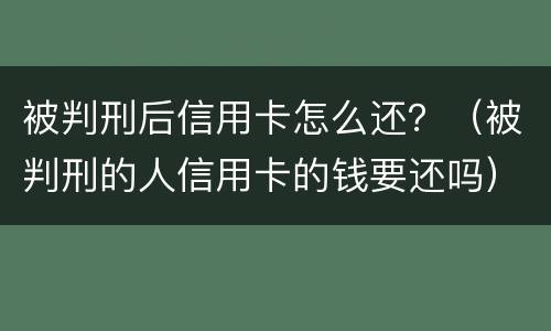 被判刑后信用卡怎么还？（被判刑的人信用卡的钱要还吗）