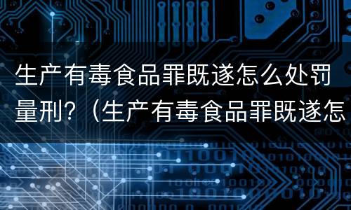 生产有毒食品罪既遂怎么处罚量刑?（生产有毒食品罪既遂怎么处罚量刑依据）