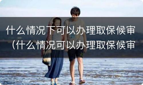 什么情况下可以办理取保候审（什么情况可以办理取保候审?）