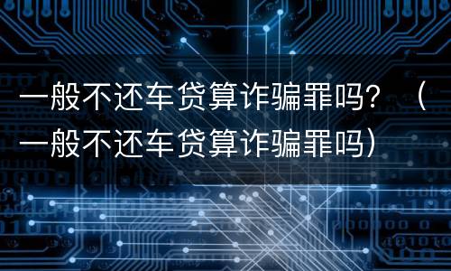 一般不还车贷算诈骗罪吗？（一般不还车贷算诈骗罪吗）