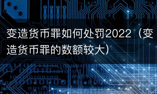 变造货币罪如何处罚2022（变造货币罪的数额较大）