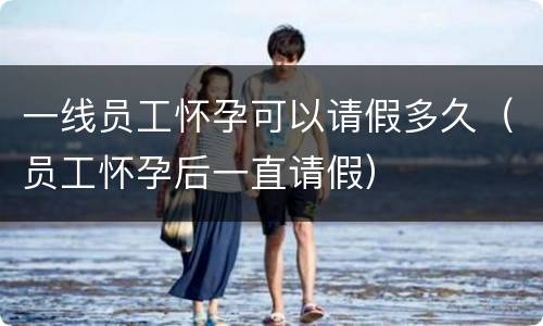 一线员工怀孕可以请假多久（员工怀孕后一直请假）
