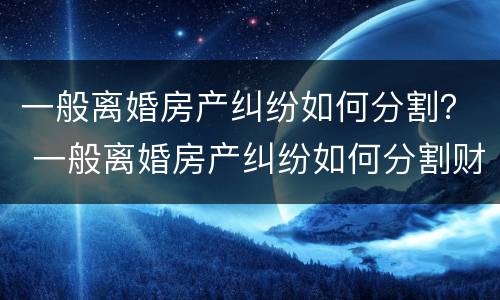 一般离婚房产纠纷如何分割？ 一般离婚房产纠纷如何分割财产