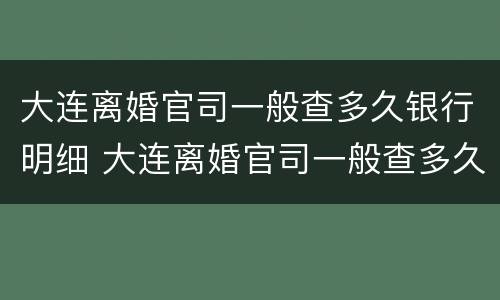 大连离婚官司一般查多久银行明细 大连离婚官司一般查多久银行明细呢