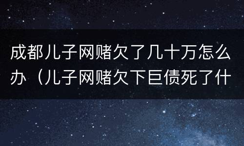 成都儿子网赌欠了几十万怎么办（儿子网赌欠下巨债死了什么样）