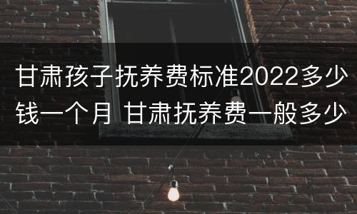 甘肃孩子抚养费标准2022多少钱一个月 甘肃抚养费一般多少钱