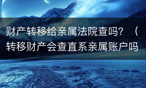 财产转移给亲属法院查吗？（转移财产会查直系亲属账户吗）