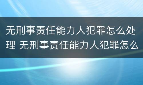 无刑事责任能力人犯罪怎么处理 无刑事责任能力人犯罪怎么处理的