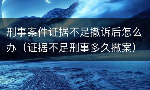 刑事案件证据不足撤诉后怎么办（证据不足刑事多久撤案）