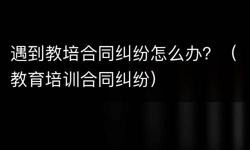 遇到教培合同纠纷怎么办？（教育培训合同纠纷）
