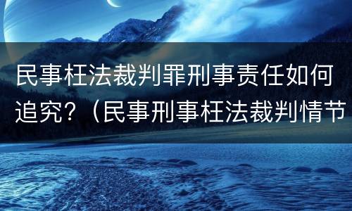 民事枉法裁判罪刑事责任如何追究?（民事刑事枉法裁判情节严重指什么）