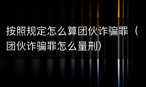 按照规定怎么算团伙诈骗罪（团伙诈骗罪怎么量刑）