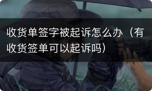 收货单签字被起诉怎么办（有收货签单可以起诉吗）