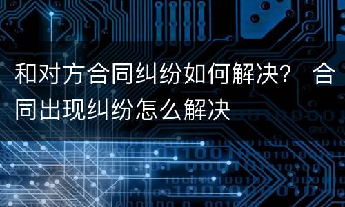 和对方合同纠纷如何解决？ 合同出现纠纷怎么解决