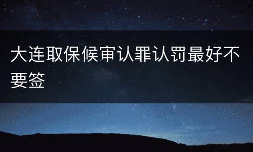 大连取保候审认罪认罚最好不要签