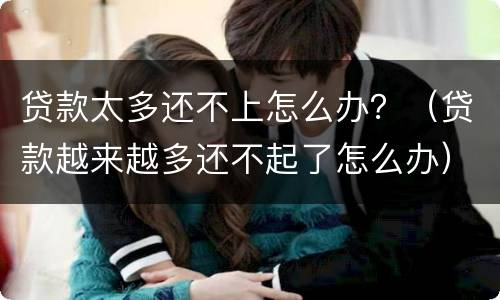 贷款太多还不上怎么办？（贷款越来越多还不起了怎么办）