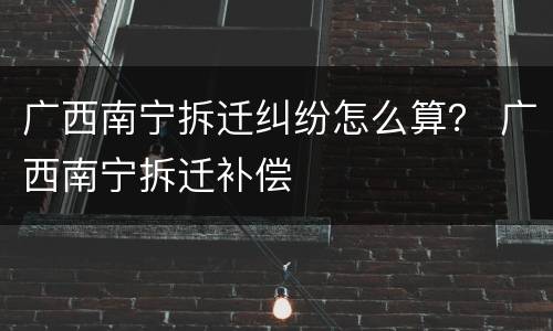 广西南宁拆迁纠纷怎么算？ 广西南宁拆迁补偿