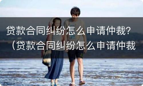 贷款合同纠纷怎么申请仲裁？（贷款合同纠纷怎么申请仲裁调解）