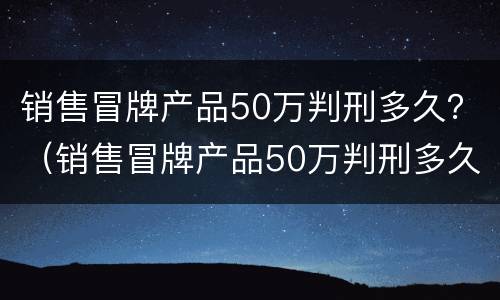 销售冒牌产品50万判刑多久？（销售冒牌产品50万判刑多久能减刑）