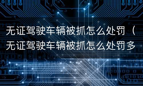 无证驾驶车辆被抓怎么处罚（无证驾驶车辆被抓怎么处罚多少钱）