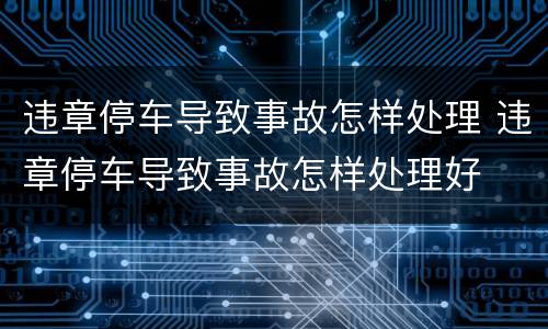 违章停车导致事故怎样处理 违章停车导致事故怎样处理好