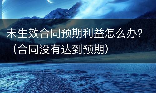 未生效合同预期利益怎么办？（合同没有达到预期）