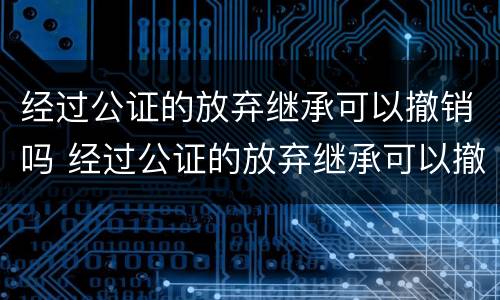 经过公证的放弃继承可以撤销吗 经过公证的放弃继承可以撤销吗法律