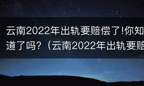 云南2022年出轨要赔偿了!你知道了吗?（云南2022年出轨要赔偿了!你知道了吗视频）