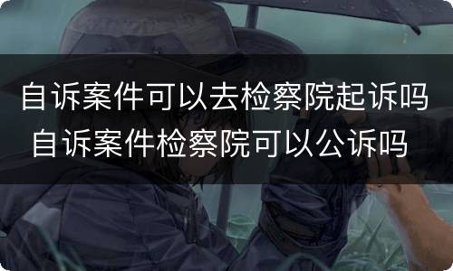 自诉案件可以去检察院起诉吗 自诉案件检察院可以公诉吗