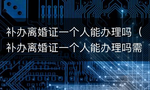 补办离婚证一个人能办理吗（补办离婚证一个人能办理吗需要多久）