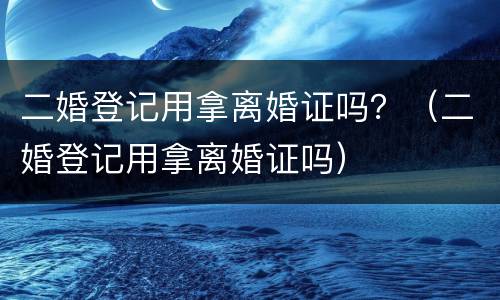 二婚登记用拿离婚证吗？（二婚登记用拿离婚证吗）