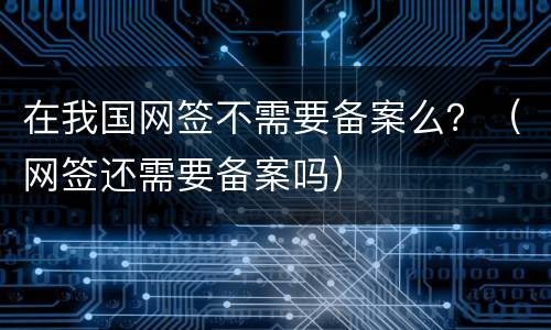 在我国网签不需要备案么？（网签还需要备案吗）