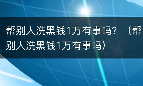 帮别人洗黑钱1万有事吗？（帮别人洗黑钱1万有事吗）