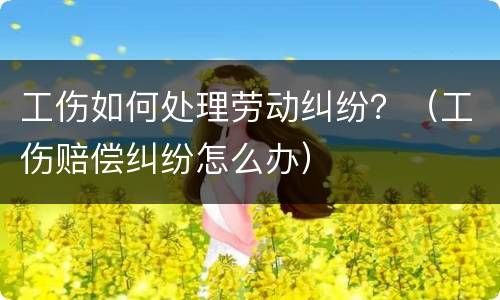 工伤如何处理劳动纠纷？（工伤赔偿纠纷怎么办）