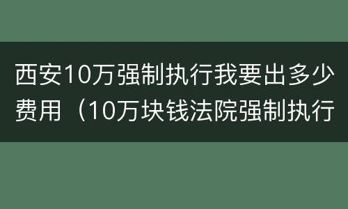 西安10万强制执行我要出多少费用（10万块钱法院强制执行要多久）