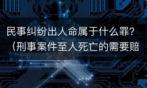 民事纠纷出人命属于什么罪？（刑事案件至人死亡的需要赔偿吗）