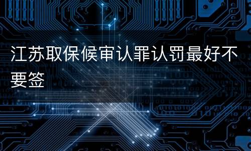 江苏取保候审认罪认罚最好不要签