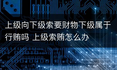 上级向下级索要财物下级属于行贿吗 上级索贿怎么办