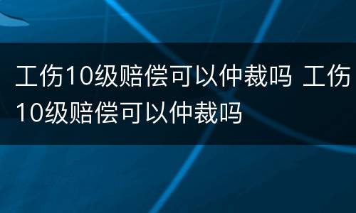 工伤10级赔偿可以仲裁吗 工伤10级赔偿可以仲裁吗