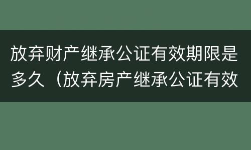 放弃财产继承公证有效期限是多久（放弃房产继承公证有效期是多久?）