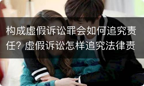 构成虚假诉讼罪会如何追究责任? 虚假诉讼怎样追究法律责任