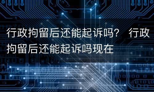 行政拘留后还能起诉吗？ 行政拘留后还能起诉吗现在
