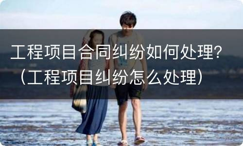 工程项目合同纠纷如何处理？（工程项目纠纷怎么处理）