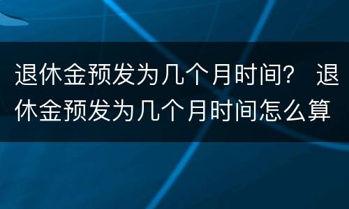 退休金预发为几个月时间？ 退休金预发为几个月时间怎么算