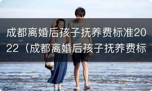 成都离婚后孩子抚养费标准2022（成都离婚后孩子抚养费标准2022规定）